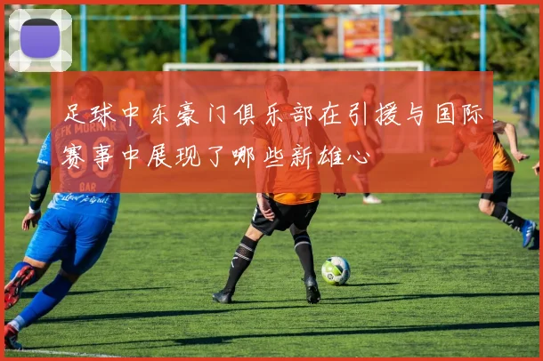 足球中东豪门俱乐部在引援与国际赛事中展现了哪些新雄心
