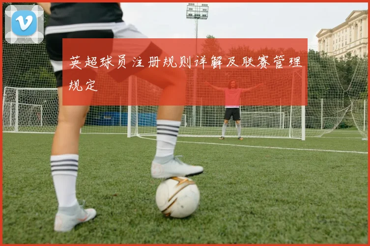 英超球员注册规则详解及联赛管理规定