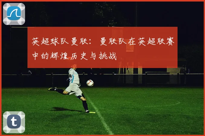 英超球队曼联：曼联队在英超联赛中的辉煌历史与挑战