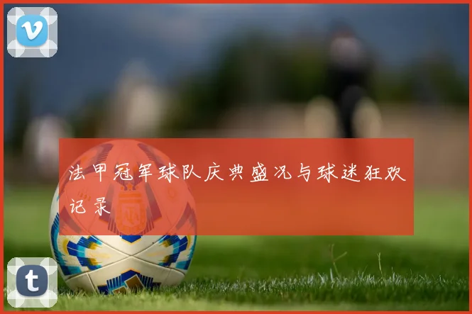 法甲冠军球队庆典盛况与球迷狂欢记录